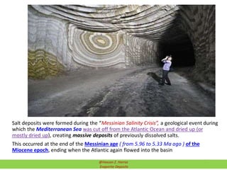 Salt deposits were formed during the “Messinian Salinity Crisis”, a geological event during
which the Mediterranean Sea was cut off from the Atlantic Ocean and dried up (or
mostly dried up), creating massive deposits of previously dissolved salts.
This occurred at the end of the Messinian age ( from 5.96 to 5.33 Ma ago ) of the
Miocene epoch, ending when the Atlantic again flowed into the basin
15@Hassan Z. Harraz
Evaporite Deposits
 