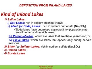 Kind of Inland Lakes
1) Saline Lakes:
i) Salt Lakes: rich in sodium chloride (NaCl)
ii) Alkali (or Soda) Lakes: rich in sodium carbonate (Na2CO3)
Soda lakes have enormous phytoplankton populations not
so with other sodium rich lakes.
iii) Perennial lakes, which are lakes that are there year-round; or
iv) Playa lakes, which are lakes that appear only during certain
seasons.
2) Bitter (or Sulfate) Lakes: rich in sodium sulfate (Na2SO4)
3) Potash Lakes
4) Borate Lakes
DEPOSITION FROM INLAND LAKES
@Hassan Z. Harraz
Evaporite Deposits
25
 