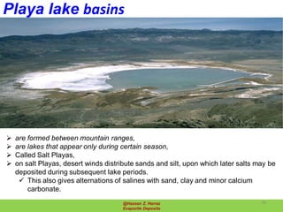 Playa lake basins
@Hassan Z. Harraz
Evaporite Deposits
 are formed between mountain ranges,
 are lakes that appear only during certain season,
 Called Salt Playas,
 on salt Playas, desert winds distribute sands and silt, upon which later salts may be
deposited during subsequent lake periods.
 This also gives alternations of salines with sand, clay and minor calcium
carbonate.
26
 