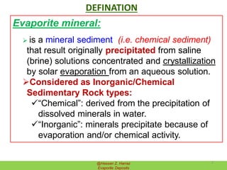 DEFINATION
Evaporite mineral:
 is a mineral sediment (i.e. chemical sediment)
that result originally precipitated from saline
(brine) solutions concentrated and crystallization
by solar evaporation from an aqueous solution.
Considered as Inorganic/Chemical
Sedimentary Rock types:
“Chemical”: derived from the precipitation of
dissolved minerals in water.
“Inorganic”: minerals precipitate because of
evaporation and/or chemical activity.
@Hassan Z. Harraz
Evaporite Deposits
3
 