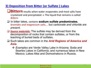 3) Deposition from Bitter (or Sulfate ) Lakes
Bitternresults when water evaporates and most salts have
crystalized and precipitated The liquid that remains is called
Bittern
 In bitter lakes, contains sodium sulfate predominates,
bromides and magnesium salts…. but carbonate and chloride are
present.
 Source materials: The sulfate may be derived from the
decomposition of rocks that contain sulfates, or from the
leaching of buried beds of sulfates.
 Such lakes are common in the Arid Regions of America and
Asia.
 Examples are Verde Valley Lake in Arizona; Soda and
Searles Lakes in California; and numerous lakes in New
Mexico; Lakes Altai and Domoshakovo in Russia.
@Hassan Z. Harraz
Evaporite Deposits
30
 