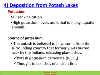 4) Deposition from Potash Lakes
Potassium
4th ranking cation
High potassium levels are lethal to many aquatic
animals
Source of potassium
 The potash is believed to have come from the
surrounding country that formerly was burred
over by the Indians, releasing plant ashes.
Potash potassium carbonate (K2CO3)
Thought to be ashes of ancient fires
@Hassan Z. Harraz
Evaporite Deposits
31
 