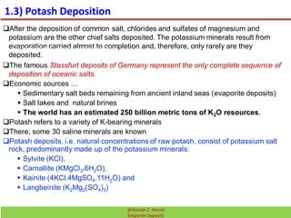 1.3) Potash Deposition
After the deposition of common salt, chlorides and sulfates of magnesium and
potassium are the other chief salts deposited. The potassium minerals result from
evaporation carried almost to completion and, therefore, only rarely are they
deposited.
The famous Stassfurt deposits of Germany represent the only complete sequence of
deposition of oceanic salts.
Economic sources …
 Sedimentary salt beds remaining from ancient inland seas (evaporite deposits)
 Salt lakes and natural brines
 The world has an estimated 250 billion metric tons of K2O resources.
Potash refers to a variety of K-bearing minerals
There, some 30 saline minerals are known
Potash deposits, i.e. natural concentrations of raw potash, consist of potassium salt
rock, predominantly made up of the potassium minerals:
 Sylvite (KCl),
 Carnallite (KMgCl3*6H2O),
 Kainite (4KCl.4MgSO4.11H2O) and
 Langbeinite (K2Mg2(SO4)3)
The formation of the potash deposits (Barrier theory“)
32@Hassan Z. Harraz
Evaporite Deposits
 