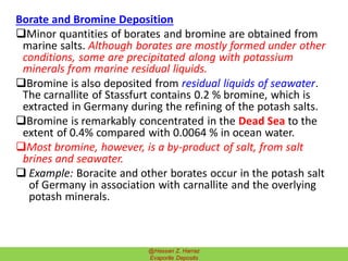 Borate and Bromine Deposition
Minor quantities of borates and bromine are obtained from
marine salts. Although borates are mostly formed under other
conditions, some are precipitated along with potassium
minerals from marine residual liquids.
Bromine is also deposited from residual liquids of seawater.
The carnallite of Stassfurt contains 0.2 % bromine, which is
extracted in Germany during the refining of the potash salts.
Bromine is remarkably concentrated in the Dead Sea to the
extent of 0.4% compared with 0.0064 % in ocean water.
Most bromine, however, is a by-product of salt, from salt
brines and seawater.
 Example: Boracite and other borates occur in the potash salt
of Germany in association with carnallite and the overlying
potash minerals.
36@Hassan Z. Harraz
Evaporite Deposits
 