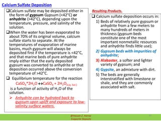 Calcium Sulfate Deposition
Calcium sulfate may be deposited either in
the form of gypsum Gypsum (<42°C) or
anhydrite (>42°C), depending upon the
temperature, pressure, and salinity of the
solution.
When the water has been evaporated to
about 70% of its original volume, calcium
sulfate starts to separate. At the
temperatures of evaporation of marine
basins, much gypsum will always be
deposited first if the temperature is <42°C,
and that marine beds of pure anhydrite
imply either that the early deposited
gypsum was converted to anhydrite or that
deposition occurred above the conversion
temperature of >42°C.
 Equilibrium temperature for the reaction
CaSO4*2H2O CaSO4 + 2H2O(Liq. Sol.)
is a function of activity of H2O of the
solution.
 Anhydrite can be hydrated back to
gypsum upon uplift and exposure to low-
salinity surface waters.
Resulting Products.
 Calcium sulfate deposition occurs in:
1) Beds of relatively pure gypsum or
anhydrite from a few meters to
many hundreds of meters in
thickness (gypsum beds
constitute one of the most
important nonmetallic resources
and anhydrite finds little use);
2) Gypsum beds with impurities of
anhydrite;
3) Alabaster, a softer and lighter
variety of gypsum; and
4) Gypsite, an admixture with dirt.
5) The beds are generally
interstratified with limestone or
shale, and they are commonly
associated with salt.
@Hassan Z. Harraz
Evaporite Deposits
39
 