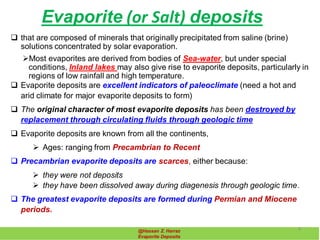 Evaporite (or Salt) deposits
@Hassan Z. Harraz
Evaporite Deposits
 that are composed of minerals that originally precipitated from saline (brine)
solutions concentrated by solar evaporation.
Most evaporites are derived from bodies of Sea-water, but under special
conditions, Inland lakes may also give rise to evaporite deposits, particularly in
regions of low rainfall and high temperature.
 Evaporite deposits are excellent indicators of paleoclimate (need a hot and
arid climate for major evaporite deposits to form)
 The original character of most evaporite deposits has been destroyed by
replacement through circulating fluids through geologic time
 Evaporite deposits are known from all the continents,
 Ages: ranging from Precambrian to Recent
 Precambrian evaporite deposits are scarces, either because:
 they were not deposits
 they have been dissolved away during diagenesis through geologic time.
 The greatest evaporite deposits are formed during Permian and Miocene
periods.
4
 