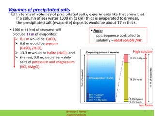  In terms of volumes of precipitated salts, experiments like that show that
if a column of sea water 1000 m (1 km) thick is evaporated to dryness,
the precipitated salt (evaporite) deposits would be about 17 m thick.
 1000 m (1 km) of seawater will
produce 17 m of evaporites:
 0.1 m would be CaCO3
 0.6 m would be gypsum
(CaSO4.2H2O),
 13.3 m would be halite (NaCl), and
 the rest, 3.0 m, would be mainly
salts of potassium and magnesium
(KCl, KMgCl).
Volumes of precipitated salts
 Note:
ppt. sequence controlled by
solubility – least soluble first:
least soluble
High soluble
@Hassan Z. Harraz
Evaporite Deposits
8
 