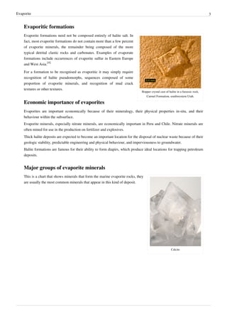 Evaporite                                                                                                                           3


    Evaporitic formations
    Evaporite formations need not be composed entirely of halite salt. In
    fact, most evaporite formations do not contain more than a few percent
    of evaporite minerals, the remainder being composed of the more
    typical detrital clastic rocks and carbonates. Examples of evaporate
    formations include occurrences of evaporite sulfur in Eastern Europe
    and West Asia.[4]

    For a formation to be recognised as evaporitic it may simply require
    recognition of halite pseudomorphs, sequences composed of some
    proportion of evaporite minerals, and recognition of mud crack
    textures or other textures.
                                                                                Hopper crystal cast of halite in a Jurassic rock,
                                                                                   Carmel Formation, southwestern Utah.

    Economic importance of evaporites
    Evaporites are important economically because of their mineralogy, their physical properties in-situ, and their
    behaviour within the subsurface.
    Evaporite minerals, especially nitrate minerals, are economically important in Peru and Chile. Nitrate minerals are
    often mined for use in the production on fertilizer and explosives.
    Thick halite deposits are expected to become an important location for the disposal of nuclear waste because of their
    geologic stability, predictable engineering and physical behaviour, and imperviousness to groundwater.
    Halite formations are famous for their ability to form diapirs, which produce ideal locations for trapping petroleum
    deposits.


    Major groups of evaporite minerals
    This is a chart that shows minerals that form the marine evaporite rocks, they
    are usually the most common minerals that appear in this kind of deposit.




                                                                                                         Calcite
 