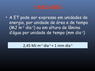 UNIDADES
• A ET pode ser expressa em unidades de
energia, por unidade de área e de tempo
(MJ m-2
dia-1
) ou em altura de lâmina
d’água por unidade de tempo (mm dia-1
)
2,45 MJ m-2
dia-1
= 1 mm dia-1
 