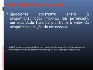 COEFICIENTE DA CULTURA
 Quociente existente entre a
evapotranspiração máxima (ou potencial),
em uma dada fase do plantio, e o valor da
evapotranspiração de referencia.
• A FAO desenvolveu uma tabela com valores de Kc para diferentes culturas,em
diferentes estádios de desenvolvimento e para duas condições atmosférica.
 