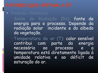 FATORES QUE AFETAM A ET
• Fatores Climáticos:
– Saldo de Radiação (Rn): fonte de
energia para o processo. Depende da
radiação solar incidente e do albedo
da vegetação.
– Temperatura do ar (T): calor sensível
contribui com parte da energia
necessária ao processo e a
temperatura está diretamente ligada à
umidade relativa e ao déficit de
saturação do ar.
 