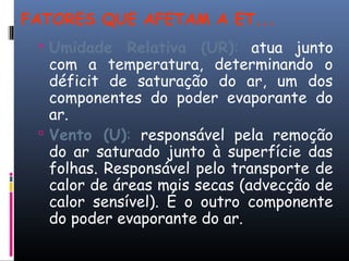 FATORES QUE AFETAM A ET...
 Umidade Relativa (UR): atua junto
com a temperatura, determinando o
déficit de saturação do ar, um dos
componentes do poder evaporante do
ar.
 Vento (U): responsável pela remoção
do ar saturado junto à superfície das
folhas. Responsável pelo transporte de
calor de áreas mais secas (advecção de
calor sensível). É o outro componente
do poder evaporante do ar.
 
