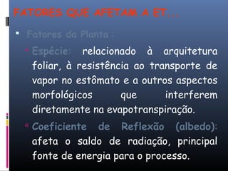 FATORES QUE AFETAM A ET...
 Fatores da Planta :
 Espécie: relacionado à arquitetura
foliar, à resistência ao transporte de
vapor no estômato e a outros aspectos
morfológicos que interferem
diretamente na evapotranspiração.
 Coeficiente de Reflexão (albedo):
afeta o saldo de radiação, principal
fonte de energia para o processo.
 