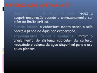 FATORES QUE AFETAM A ET...
 Disponibilidade de Água no Solo: reduz a
evapotranspiração quando o armazenamento cai
além do limite crítico.
 Plantio Direto: a cobertura morta sobre o solo
reduz a perda de água por evaporação.
 Impedimentos Físicos / Químicos: limitam o
crescimento do sistema radicular da cultura,
reduzindo o volume de água disponível para o uso
pelas plantas.
 