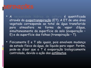 DEFINIÇÕES
 A necessidade hídrica de cultura é quantificada
através da evapotranspiração (ET). A ET de uma área
vegetada corresponde ao total de água transferido
para atmosfera na forma de vapor d’água,
simultaneamente da superfície do solo (evaporação –
E) e da superfície das folhas (transpiração – T).
 Fisicamente E e T são iguais, pois envolvem mudança
de estado físico da água, de líquido para vapor. Porém,
pode-se dizer que a T é evaporação biologicamente
controlada, devido a ação dos estômatos.
 