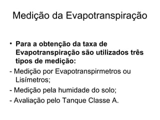 Medição da Evapotranspiração
• Para a obtenção da taxa de
Evapotranspiração são utilizados três
tipos de medição:
- Medição por Evapotranspirmetros ou
Lisímetros;
- Medição pela humidade do solo;
- Avaliação pelo Tanque Classe A.
 