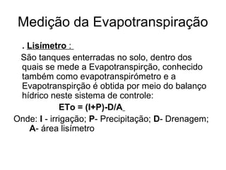 Medição da Evapotranspiração
. Lisímetro :
São tanques enterradas no solo, dentro dos
quais se mede a Evapotranspirção, conhecido
também como evapotranspirómetro e a
Evapotranspirção é obtida por meio do balanço
hídrico neste sistema de controle:
ETo = (I+P)-D/A
Onde: I - irrigação; P- Precipitação; D- Drenagem;
A- área lisímetro
 