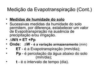 Medição da Evapotranspiração (Cont.)
• Medidas de humidade do solo
• Sucessivas medidas da humidade do solo
permitem, por diferença, estabelecer um valor
de Evapotranspiração na ausência de
precipitação e/ou irrigação.
• ∆W/t = ET +Pp
• Onde: ∆W - é a variação armazenamento (mm)
• ET - é a Evapotranspiração (mm/dia);
• Pp - é percolação da água abaixo do solo
(mm/dia);
• t - é o intervalo de tempo (dia).
 