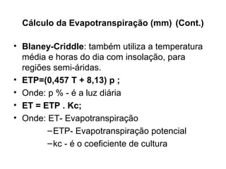Cálculo da Evapotranspiração (mm) (Cont.)
• Blaney-Criddle: também utiliza a temperatura
média e horas do dia com insolação, para
regiões semi-áridas.
• ETP=(0,457 T + 8,13) p ;
• Onde: p % - é a luz diária
• ET = ETP . Kc;
• Onde: ET- Evapotranspiração
–ETP- Evapotranspiração potencial
–kc - é o coeficiente de cultura
 