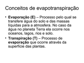 Conceitos de evapotranspiração
• Evaporação (E) – Processo pelo qual se
transfere água do solo e das massas
líquidas para a atmosfera. No caso da
água no planeta Terra ela ocorre nos
oceanos, lagos, rios e solo.
• Transpiração (T) – Processo de
evaporação que ocorre através da
superfície das plantas.
 