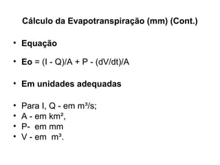 Cálculo da Evapotranspiração (mm) (Cont.)
• Equação
• Eo = (I   Q)/A + P   (dV/dt)/A ‑ ‑
• Em unidades adequadas
• Para I, Q - em m³/s; 
• A - em km²,
• P-  em mm  
• V - em  m³.  
 
