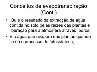 Conceitos de evapotranspiração
(Cont.)
• Ou é o resultado da extracção de água
contida no solo pelas raízes das plantas e
liberação para a atmosfera através poros;
• É a água que evapora das plantas quando
se dá o processo de fotossíntese;
 