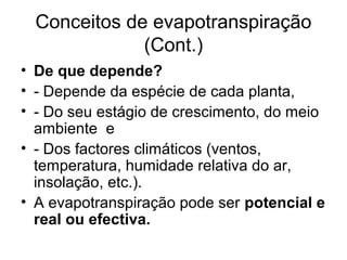 Conceitos de evapotranspiração
(Cont.)
• De que depende?
• - Depende da espécie de cada planta,
• - Do seu estágio de crescimento, do meio
ambiente e
• - Dos factores climáticos (ventos,
temperatura, humidade relativa do ar,
insolação, etc.).
• A evapotranspiração pode ser potencial e
real ou efectiva.
 
