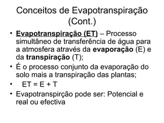 Conceitos de Evapotranspiração
(Cont.)
• Evapotranspiração (ET) – Processo
simultâneo de transferência de água para
a atmosfera através da evaporação (E) e
da transpiração (T);
• É o processo conjunto da evaporação do
solo mais a transpiração das plantas;
• ET = E + T
• Evapotranspirção pode ser: Potencial e
real ou efectiva
 