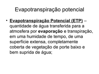 Evapotranspiração potencial
• Evapotranspiração Potencial (ETP) –
quantidade de água transferida para a
atmosfera por evaporação e transpiração,
em uma humidade de tempo, de uma
superfície extensa, completamente
coberta de vegetação de porte baixo e
bem suprida de água;
 