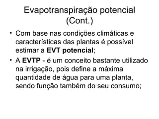 Evapotranspiração potencial
(Cont.)
• Com base nas condições climáticas e
características das plantas é possível
estimar a EVT potencial;
• A EVTP - é um conceito bastante utilizado
na irrigação, pois define a máxima
quantidade de água para uma planta,
sendo função também do seu consumo;
 