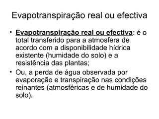 Evapotranspiração real ou efectiva
• Evapotranspiração real ou efectiva: é o
total transferido para a atmosfera de
acordo com a disponibilidade hídrica
existente (humidade do solo) e a
resistência das plantas;
• Ou, a perda de água observada por
evaporação e transpiração nas condições
reinantes (atmosféricas e de humidade do
solo).
 