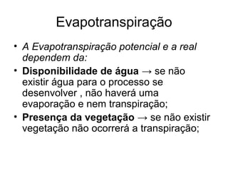 Evapotranspiração
• A Evapotranspiração potencial e a real
dependem da:
• Disponibilidade de água → se não
existir água para o processo se
desenvolver , não haverá uma
evaporação e nem transpiração;
• Presença da vegetação → se não existir
vegetação não ocorrerá a transpiração;
 