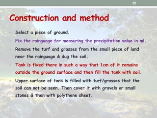 Construction and method
• Select a piece of ground.
• Fix the rainguage for measuring the precipitation value in ml.
• Rem...