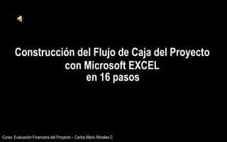 Construcción del Flujo de Caja del Proyecto  con Microsoft EXCEL  en 16 pasos   Curso: Evaluación Financiera del Proyecto – Carlos Mario Morales C   
