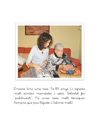 Encara tinc una iaia. Té 8
molt pintar mandales i cosir. Sobretot fer
“patchwork”. Fa unes coses molt boniques
Sempre que puc l’ajudo. L’estimo molt!
Encara tinc una iaia. Té 85 anys. Li agrada
molt pintar mandales i cosir. Sobretot fer
”. Fa unes coses molt boniques
Sempre que puc l’ajudo. L’estimo molt!
anys. Li agrada
molt pintar mandales i cosir. Sobretot fer
”. Fa unes coses molt boniques.
Sempre que puc l’ajudo. L’estimo molt!
 