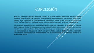 CONCLUSIÓN
Web 2.0. Es la participación activa del usuario es la clave de esta época que comienza en los
primeros años del siglo XXI. debido a los avances en la programación, los usuarios dejan de ser
pasivos y se convierten en diseñadores de contenido a través de los blogs y de plataformas
como YouTube. Para por medio de grupos o comunidades compartir y generar conocimiento.
Los avances tecnológicos en nuestra época son cada vez mayores y la sociedad en general
está integrada dentro de estos avances. La educación debe aprovechar esta serie de recursos
no sólo como algo destinado únicamente al ocio, sino que los debe contemplar como una serie
‘de herramientas de trabajo que deben ser aprovechadas ya que, didácticamente, desarrollan
una serie de habilidades que posteriormente van a ser utilizadas en el mercado laboral o de
aprendizaje propio.
 