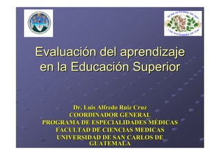Evaluación del aprendizaje
 en la Educación Superior


        Dr. Luis Alfredo Ruiz Cruz
       COORDINADOR GENERAL
 PROGRAMA DE ESPECIALIDADES MÉDICAS
    FACULTAD DE CIENCIAS MEDICAS
    UNIVERSIDAD DE SAN CARLOS DE
             GUATEMALA
 