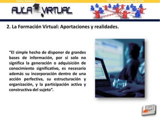 2. La Formación Virtual: Aportaciones y realidades.“El simple hecho de disponer de grandes bases de información, por sí solo no significa la generación o adquisición de conocimiento significativo, es necesario además su incorporación dentro de una acción perfectiva, su estructuración y organización, y la participación activa y constructiva del sujeto”.