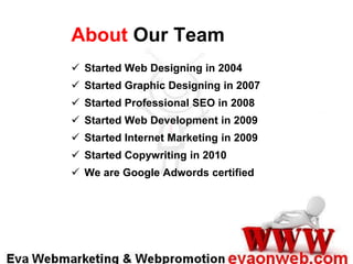 About Our Team
 Started Web Designing in 2004
 Started Graphic Designing in 2007
 Started Professional SEO in 2008
 Started Web Development in 2009
 Started Internet Marketing in 2009

 Started Copywriting in 2010
 We are Google Adwords certified

 