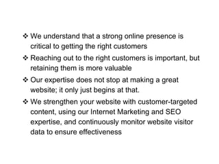  We understand that a strong online presence is
critical to getting the right customers

 Reaching out to the right customers is important, but
retaining them is more valuable
 Our expertise does not stop at making a great
website; it only just begins at that.
 We strengthen your website with customer-targeted
content, using our Internet Marketing and SEO
expertise, and continuously monitor website visitor
data to ensure effectiveness

 
