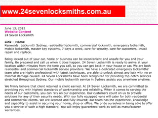 www.24sevenlocksmiths.com.au
June 13, 2012
Website Content
24 Seven Locksmith
Link – Home
Keywords: Locksmith Sydney, residential locksmith, commercial locksmith, emergency locksmith,
mobile locksmith, master key systems, 7 days a week, care for security, care for customers, install
repair and replace.
Being locked out of your car, home or business can be inconvenient and unsafe for you and your
family. Be prepared and call us when it does happen. 24 Seven Locksmith is ready to arrive at your
location within minutes from the time you call, so you can get back in your house or car. We are both
residential and commercial locksmith service providers. We have a dedicated emergency locksmiths’
team who are highly professional with latest techniques, are able to unlock almost any lock with no or
minimal damage caused. 24 Seven Locksmiths have been recognized for providing top-notch services
stretched throughout Sydney. Our mobile locksmith service in Sydney assists you anywhere anytime.
We firmly believe that client retained is client earned. At 24 Seven Locksmith, we are committed to
providing you with highest standards of workmanship and reliability. When it comes to serving the
needs of our customers, you can rely on our experience. Our customers count on us to provide
solutions for any of their security needs. With our fully equipped vans will cater for both residential
and commercial clients. We are licensed and fully insured; our team has the experience, knowledge
and capability to assist in securing your home, shop or office. We pride ourselves in being able to offer
you a service of such a high standard. You will enjoy guaranteed work as well as manufacturer
warranties.

 