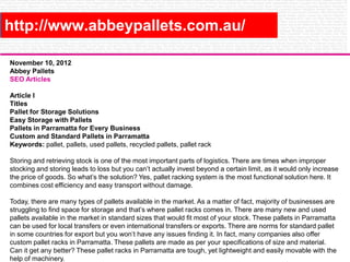 http://www.abbeypallets.com.au/
November 10, 2012
Abbey Pallets
SEO Articles
Article I
Titles
Pallet for Storage Solutions
Easy Storage with Pallets
Pallets in Parramatta for Every Business
Custom and Standard Pallets in Parramatta
Keywords: pallet, pallets, used pallets, recycled pallets, pallet rack
Storing and retrieving stock is one of the most important parts of logistics. There are times when improper
stocking and storing leads to loss but you can’t actually invest beyond a certain limit, as it would only increase
the price of goods. So what’s the solution? Yes, pallet racking system is the most functional solution here. It
combines cost efficiency and easy transport without damage.
Today, there are many types of pallets available in the market. As a matter of fact, majority of businesses are
struggling to find space for storage and that’s where pallet racks comes in. There are many new and used
pallets available in the market in standard sizes that would fit most of your stock. These pallets in Parramatta
can be used for local transfers or even international transfers or exports. There are norms for standard pallet
in some countries for export but you won’t have any issues finding it. In fact, many companies also offer
custom pallet racks in Parramatta. These pallets are made as per your specifications of size and material.
Can it get any better? These pallet racks in Parramatta are tough, yet lightweight and easily movable with the
help of machinery.

 