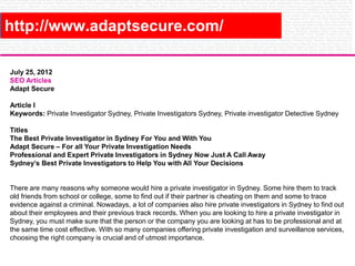 http://www.adaptsecure.com/
July 25, 2012
SEO Articles
Adapt Secure
Article I
Keywords: Private Investigator Sydney, Private Investigators Sydney, Private investigator Detective Sydney
Titles
The Best Private Investigator in Sydney For You and With You
Adapt Secure – For all Your Private Investigation Needs
Professional and Expert Private Investigators in Sydney Now Just A Call Away
Sydney’s Best Private Investigators to Help You with All Your Decisions

There are many reasons why someone would hire a private investigator in Sydney. Some hire them to track
old friends from school or college, some to find out if their partner is cheating on them and some to trace
evidence against a criminal. Nowadays, a lot of companies also hire private investigators in Sydney to find out
about their employees and their previous track records. When you are looking to hire a private investigator in
Sydney, you must make sure that the person or the company you are looking at has to be professional and at
the same time cost effective. With so many companies offering private investigation and surveillance services,
choosing the right company is crucial and of utmost importance.

 