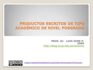 PRODUCTOS ESCRITOS DE TIPO
ACADÉMICO DE NIVEL POSGRADO


                                    PROF. Dr. LUIS SIME P.
                                                         2009
                              http://blog.pucp.edu.pe/luissime




   Creative Commons Reconocimiento-No comercial-Sin obras derivadas 2.5 Perú License.
 