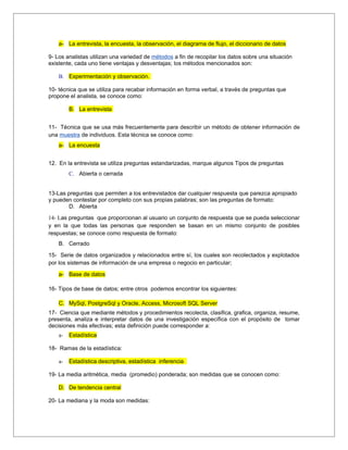 a- La entrevista, la encuesta, la observación, el diagrama de flujo, el diccionario de datos

9- Los analistas utilizan una variedad de métodos a fin de recopilar los datos sobre una situación
existente, cada uno tiene ventajas y desventajas; los métodos mencionados son:

    B. Experimentación y observación.

10- técnica que se utiliza para recabar información en forma verbal, a través de preguntas que
propone el analista, se conoce como:

         B. La entrevista


11- Técnica que se usa más frecuentemente para describir un método de obtener información de
una muestra de individuos. Esta técnica se conoce como:
    a- La encuesta


12. En la entrevista se utiliza preguntas estandarizadas, marque algunos Tipos de preguntas
         C. Abierta o cerrada


13-Las preguntas que permiten a los entrevistados dar cualquier respuesta que parezca apropiado
y pueden contestar por completo con sus propias palabras; son las preguntas de formato:
       D. Abierta

14- Las preguntas que proporcionan al usuario un conjunto de respuesta que se pueda seleccionar
y en la que todas las personas que responden se basan en un mismo conjunto de posibles
respuestas; se conoce como respuesta de formato:
    B. Cerrado

15- Serie de datos organizados y relacionados entre sí, los cuales son recolectados y explotados
por los sistemas de información de una empresa o negocio en particular;

    a- Base de datos

16- Tipos de base de datos; entre otros podemos encontrar los siguientes:

    C. MySql, PostgreSql y Oracle, Access, Microsoft SQL Server
17- Ciencia que mediante métodos y procedimientos recolecta, clasifica, grafica, organiza, resume,
presenta, analiza e interpretar datos de una investigación específica con el propósito de tomar
decisiones más efectivas; esta definición puede corresponder a:
    a-   Estadística

18- Ramas de la estadística:

    a-   Estadística descriptiva, estadística inferencia

19- La media aritmética, media (promedio) ponderada; son medidas que se conocen como:

    D. De tendencia central

20- La mediana y la moda son medidas:
 