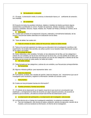 a- De localización o ubicación

21- El rango, la desviación media, la varianza, la desviación típica y el   coeficiente de variación;
son medidas:

            a- De variabilidad

22-Conjunto de todos los posibles individuos, objetos o medidas de interés que tienen alguna
característica cuantificable en común. Pueden ser personas, árboles, bacterias, compuestos
químicos, entidades, facturas, mapas, listados, etc. Pueden ser finitas o infinitas en número; es la
definición de:
    E. Estadígrafo
23. Cuadro que consiste en la disposición conjunta, ordenada y normalmente totalizada, de las
sumas o frecuencias totales obtenidas en la tabulación de los datos
   Tabla

24. Tipos de tablas; las cuales son:

    a- Tabla de entrada de datos, tablas de frecuencias, tablas de doble entrada

25. Tabla en la cual solo aparecen los datos que se obtuvieron de la investigación científica o del
experimento. Es la tabla más sencilla y se utiliza cuando no se necesita mayor información acerca
de los datos; es la tabla:
     d- De entrada de datos
26- Datos referentes a dos variables, formada, en las cabeceras de las filas, por las categorías o
valores de una variable y en las de las columnas por los de la otra, y en las casillas de la tabla, por
las frecuencias o numero de elementos que reúnen a la vez las dos categorías o valores de las dos
variables que se cruzan en cada casilla; se habla de la tabla:
     b- De doble entrada

27- Tabla formada por las categorías o valores de una variable y sus frecuencias correspondientes.
    b- De frecuencias

28- Algunos métodos gráficos para representar datos son.:

    a- todos los anteriores
29- Formularios, pruebas, test, escalas de opinión, listas de chequeo, son mecanismos que usa el
investigador para recolectar y registrar la información; también se conocen como:

    a-   Instrumentos

30- Cuales son las principales fuentes de información?

    a- Fuentes primarias y fuentes secundarias

31- El método de la observación es el registro visual de lo que ocurre en una situación real,
clasificado y consignando los datos de acuerdo con algún esquema previsto y de acuerdo al
problema que se estudia; y de este se conocen dos formas de observación como:

    a- La observación del participante, y la observación del investigador, estructurada

32- La ficha técnica de un trabajo de investigación estadístico, la podemos considerar como:
    a- Tipo de investigación, sitio donde se realizo, población, periodo de ejecución, tamaño de la
         muestra, como se recolecto la información, el informe de la investigación.
 