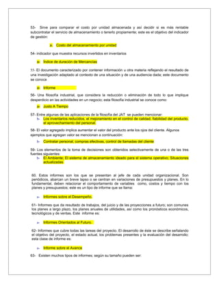 53- Sirve para comparar el costo por unidad almacenada y así decidir si es más rentable
subcontratar el servicio de almacenamiento o tenerlo propiamente; este es el objetivo del indicador
de gestión:

            a. Costo del almacenamiento por unidad

54- indicador que muestra recursos invertidos en inventarios

    a- Índice de duración de Mercancías

55- El documento caracterizado por contener información u otra materia reflejando el resultado de
una investigación adaptado al contexto de una situación y de una audiencia dada; este documento
se conoce

    a- Informe

56- Una filosofía industrial, que considera la reducción o eliminación de todo lo que implique
desperdicio en las actividades en un negocio; esta filosofía industrial se conoce como:
    a- Justo A Tiempo

57- Entre algunas de las aplicaciones de la filosofía del JAT se pueden mencionar:
    b- Los inventarios reducidos, el mejoramiento en el control de calidad, fiabilidad del producto,
        el aprovechamiento del personal.

58- El valor agregado implica aumentar el valor del producto ante los ojos del cliente. Algunos
ejemplos que agregan valor se mencionan a continuación:
    b- Contratar personal, compras efectivas, control de llamadas del cliente

59- Los elementos de la toma de decisiones son obtenidos selectivamente de una o de las tres
fuentes siguientes:
    b- El Ambiente; El sistema de almacenamiento ideado para el sistema operativo; Situaciones
        actualizadas


60. Estos informes son los que se presentan al jefe de cada unidad organizacional. Son
periódicos, abarcan un breve lapso o se centran en variaciones de presupuestos y planes. En lo
fundamental, deben relacionar el comportamiento de variables como, costos y tiempo con los
planes y presupuestos; este es un tipo de informe que se llama:

    a-   Informes sobre el Desempeño.

61- Informes que da resultado de trabajos, del juicio y de las proyecciones a futuro; son comunes
los planes a largo plazo, los planes anuales de utilidades, así como los pronósticos económicos,
tecnológicos y de ventas. Este informe es:

    a-   Informes Orientados al Futuro.

62- Informes que cubre todas las tareas del proyecto. El desarrollo de éste se describe señalando
el objetivo del proyecto, el estado actual, los problemas presentes y la evaluación del desarrollo;
esta clase de informe es:

    a-   Informe sobre el Avance

63- Existen muchos tipos de informes; según su tamaño pueden ser:
 