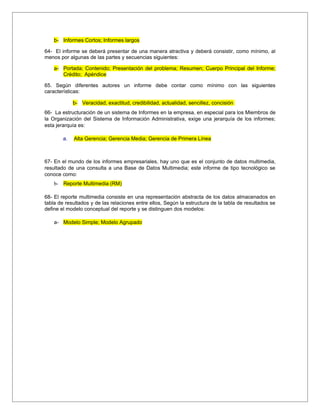 b- Informes Cortos; Informes largos

64- El informe se deberá presentar de una manera atractiva y deberá consistir, como mínimo, al
menos por algunas de las partes y secuencias siguientes:

    a- Portada; Contenido; Presentación del problema; Resumen; Cuerpo Principal del Informe;
       Crédito; Apéndice

65. Según diferentes autores un informe debe contar como mínimo con las siguientes
características:

             b- Veracidad, exactitud, credibilidad, actualidad, sencillez, concisión
66- La estructuración de un sistema de Informes en la empresa, en especial para los Miembros de
la Organización del Sistema de Información Administrativa, exige una jerarquía de los informes;
esta jerarquía es:

        a.   Alta Gerencia; Gerencia Media; Gerencia de Primera Línea



67- En el mundo de los informes empresariales, hay uno que es el conjunto de datos multimedia,
resultado de una consulta a una Base de Datos Multimedia; este informe de tipo tecnológico se
conoce como:
    b- Reporte Multimedia (RM)

68- El reporte multimedia consiste en una representación abstracta de los datos almacenados en
tabla de resultados y de las relaciones entre ellos, Según la estructura de la tabla de resultados se
define el modelo conceptual del reporte y se distinguen dos modelos:

    a- Modelo Simple; Modelo Agrupado
 