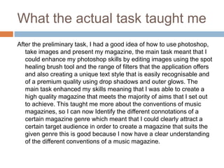 What the actual task taught me
After the preliminary task, I had a good idea of how to use photoshop,
take images and present my magazine, the main task meant that I
could enhance my photoshop skills by editing images using the spot
healing brush tool and the range of filters that the application offers
and also creating a unique text style that is easily recognisable and
of a premium quality using drop shadows and outer glows. The
main task enhanced my skills meaning that I was able to create a
high quality magazine that meets the majority of aims that I set out
to achieve. This taught me more about the conventions of music
magazines, so I can now Identify the different connotations of a
certain magazine genre which meant that I could clearly attract a
certain target audience in order to create a magazine that suits the
given genre this is good because I now have a clear understanding
of the different conventions of a music magazine.
 