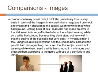 Comparisons - Images
In comparison to my actual task, I think the preliminary task is very
basic in terms of the images, in my preliminary magazine I only took
one image and it showcased the subject wearing white on a white
background, looking back at this I realised I had made an error in
that it doesn’t look very effective to have the subject wearing white
on a white background because they don’t stand out very well in
that the outline of the subject is not very clear. In my actual task I
took images in multiple locations and focused on how I present the
people I am photographing; I ensured that the subjects were not
wearing white when I used a white background in my images and
dressed them according to the genre with use of a semiotic in one
image.
 
